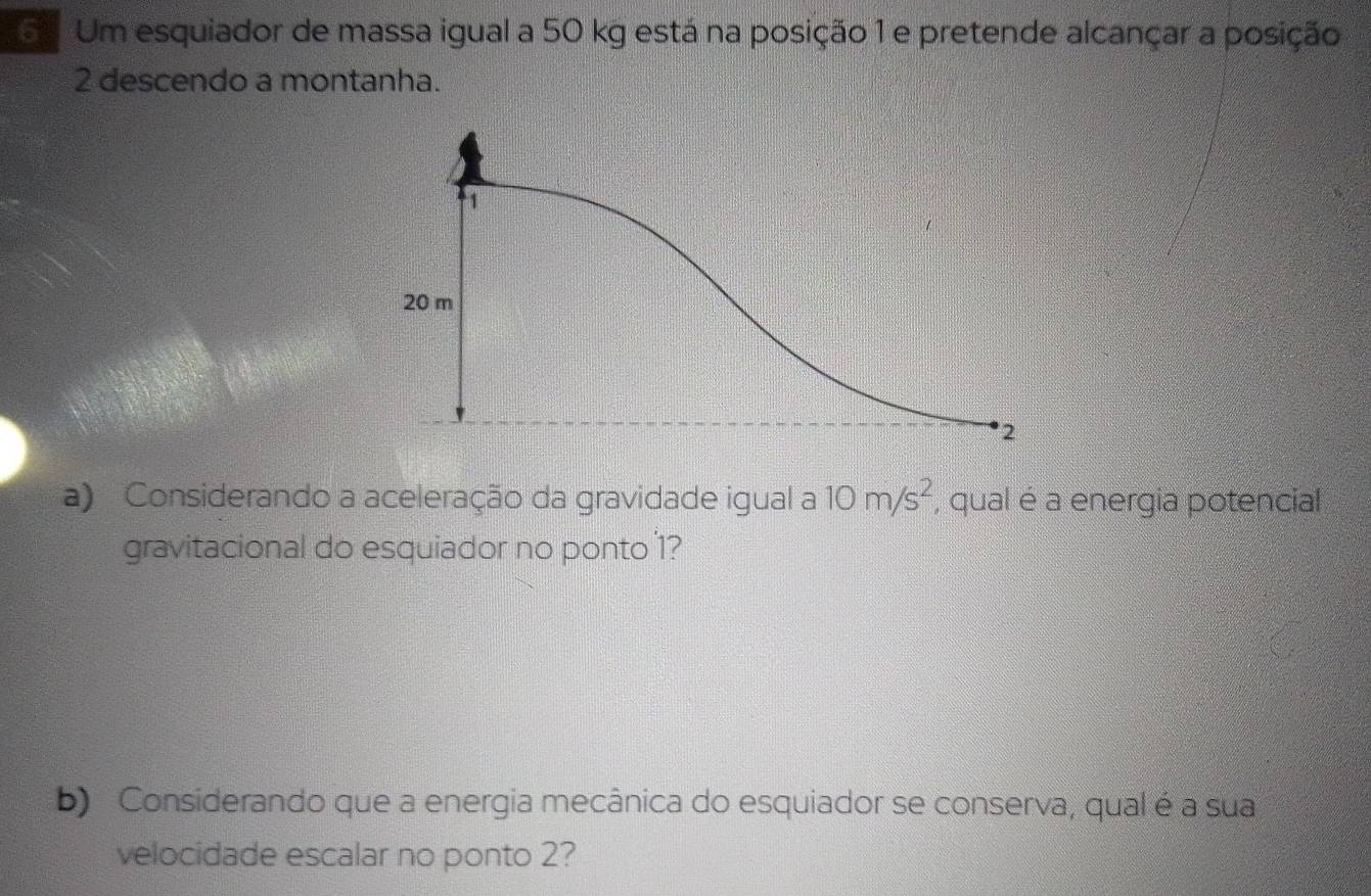 Um esquiador de massa igual a 50 kg está na posição 1 e pretende alcançar a posição
2 descendo a montanha. 
a) Considerando a aceleração da gravidade igual a 10m/s^2 , qual é a energia potencial 
gravitacional do esquiador no ponto 1? 
b) Considerando que a energia mecânica do esquiador se conserva, qual é a sua 
velocidade escalar no ponto 2?