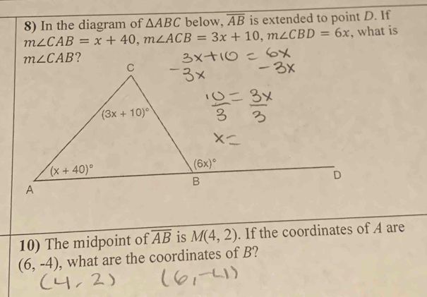 In the diagram of △ ABC below, overline AB is extended to point D. If
m∠ CAB=x+40,m∠ ACB=3x+10,m∠ CBD=6x , what is
?
10) The midpoint of overline AB is M(4,2). If the coordinates of A are
(6,-4) , what are the coordinates of B?