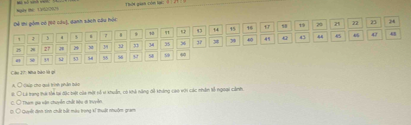 Mô vố sinh vn: S1
Ngày thứ: 13/02/2025 Thời gian còn lại: 0:∠ 1=
Đề thi gồm có [ 60 câu), danh sách câu hỏi:
18 19 20 21 22 23 24
1 2 3 4 5 6 7 $ 9 10 11 12 13 14 15 16 17
25 26 27 28 29 30 31 32 33 34 35 36 37 38 39 40 41 42
43 44 45 45 47 43
49 50 51 52 53 54 55 56 57 58 59 60
Câu 27: Nha bảo là gi
A. Ô Giúp cho quả trình phần bảo
Ở Là trạng thái tôn tại đặc biệt của một số vi khuẩn, có khả năng đề kháng cao với các nhân tổ ngoại cảnh.
C O Tham gia vận chuyển chất tiệu di truyền.
D. Ô Quyết định tính chất bắt màu trong kĩ thuật nhuộm gram