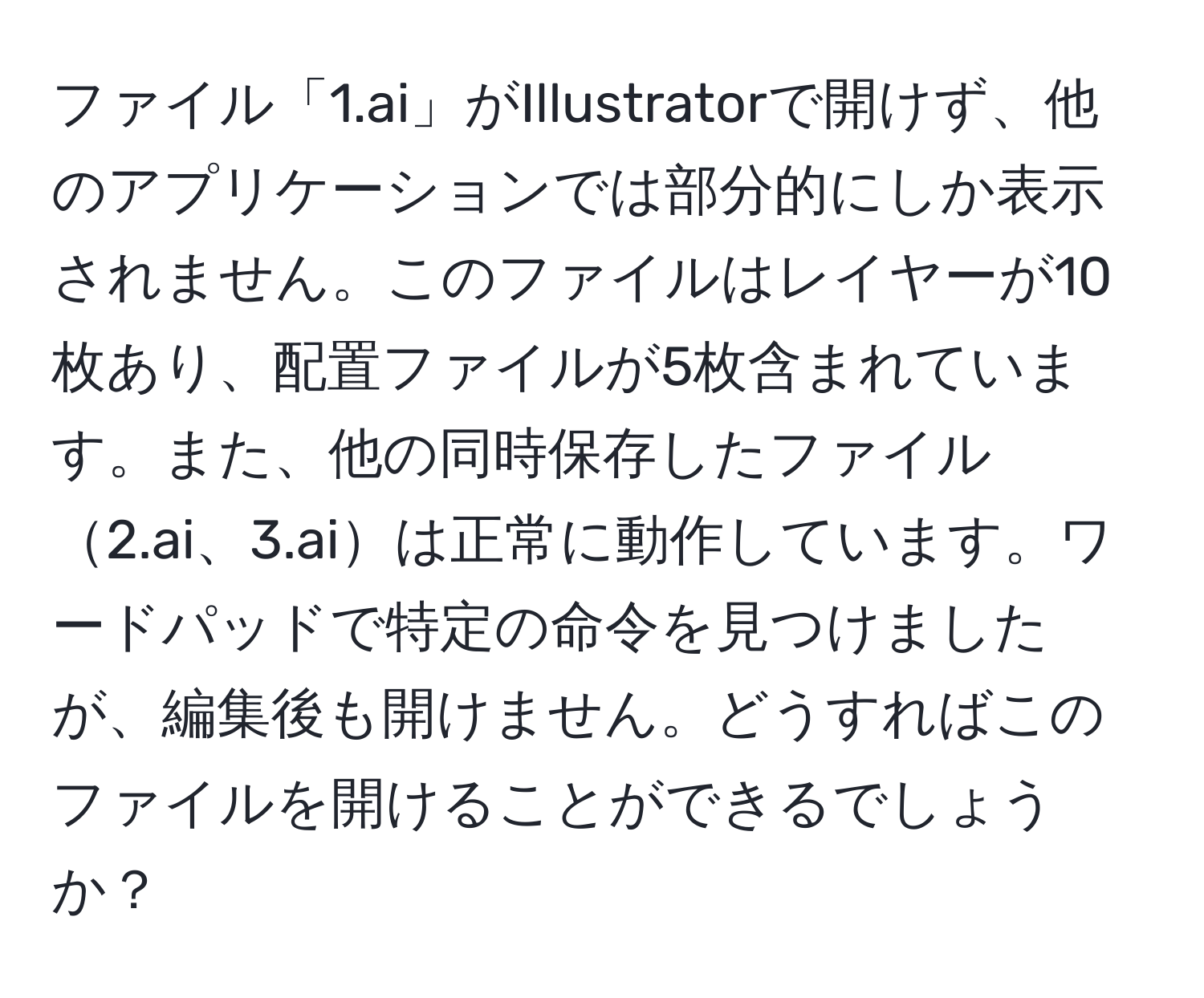 ファイル「1.ai」がIllustratorで開けず、他のアプリケーションでは部分的にしか表示されません。このファイルはレイヤーが10枚あり、配置ファイルが5枚含まれています。また、他の同時保存したファイル2.ai、3.aiは正常に動作しています。ワードパッドで特定の命令を見つけましたが、編集後も開けません。どうすればこのファイルを開けることができるでしょうか？