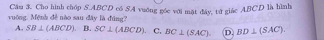 Cậu 3. Cho hình chóp S. ABCD có SA vuông góc với mặt đáy, tứ giác ABCD là hình
vuông. Mệnh đề nào sau đây là đúng?
A. SB⊥ (ABCD). B. SC⊥ (ABCD) C. BC⊥ (SAC). D. BD⊥ (SAC).