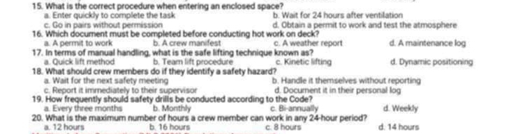 What is the correct procedure when entering an enclosed space?
a. Enter quickly to complete the task b. Wait for 24 hours after ventilation
c. Go in pairs without permission d. Obtain a permit to work and test the atmosphere
16. Which document must be completed before conducting hot work on deck? d. A maintenance log
a. A permit to work b. A crew manifest c. A weather report
17. In terms of manual handling, what is the safe lifting technique known as?
a. Quick lift method b. Team lift procedure c. Kinetic lifting d. Dynamic positioning
18. What should crew members do if they identify a safety hazard?
a. Wait for the next safety meeting b. Handle it themselves without reporting
c. Report it immediately to their supervisor d. Document it in their personal log
19. How frequently should safety drills be conducted according to the Code?
a. Every three months b. Monthly c. Bi-annually d. Weekly
20. What is the maximum number of hours a crew member can work in any 24-hour period? d. 14 hours
a. 12 hours b. 16 hours c. 8 hours