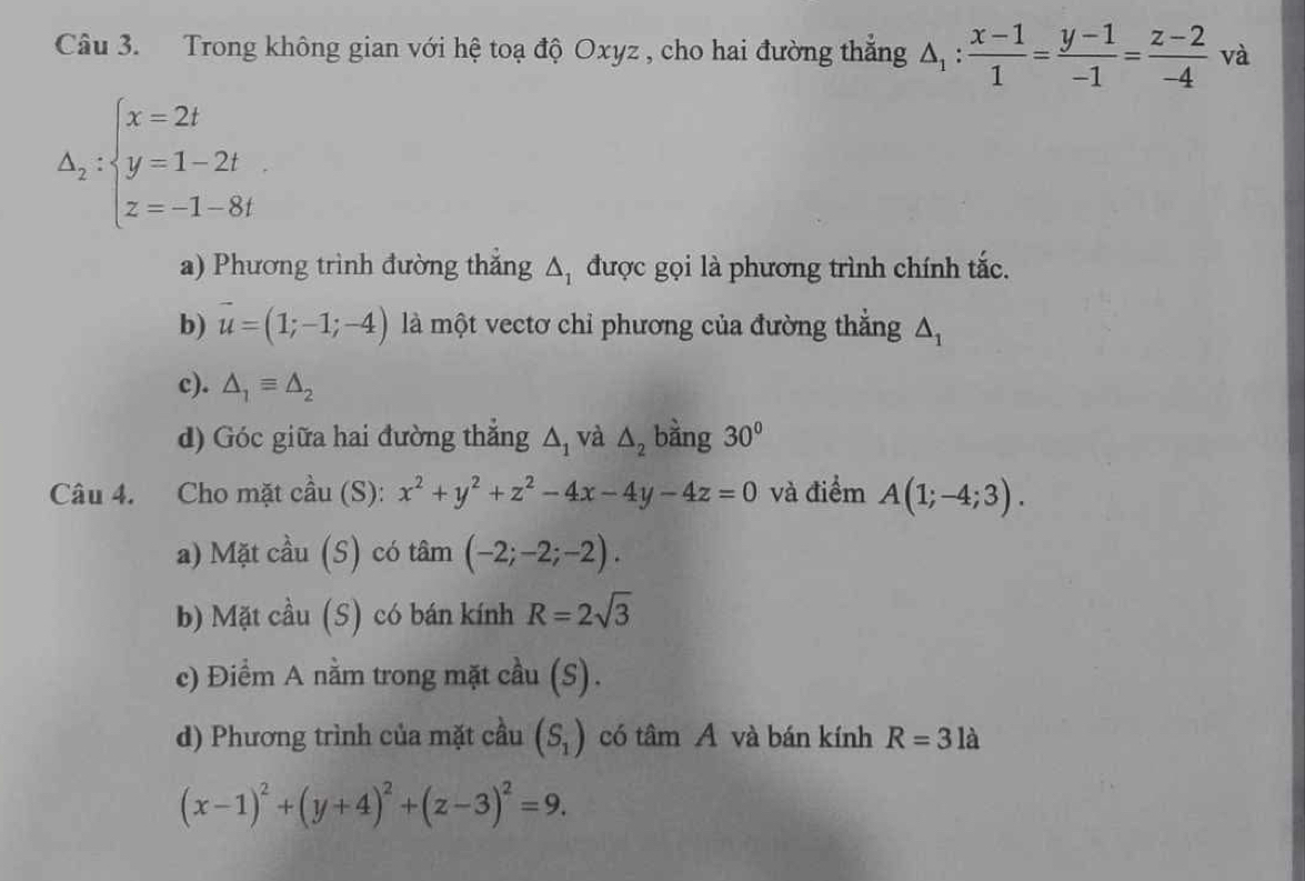 Trong không gian với hệ toạ độ Oxyz , cho hai đường thẳng △ _1: (x-1)/1 = (y-1)/-1 = (z-2)/-4  và
△ _2:beginarrayl x=2t y=1-2t z=-1-8tendarray.. 
a) Phương trình đường thắng △ _1 được gọi là phương trình chính tắc. 
b) vector u=(1;-1;-4) là một vectơ chỉ phương của đường thắng △ _1
c). △ _1equiv △ _2
d) Góc giữa hai đường thắng △ _1 và △ _2 bằng 30°
Câu 4. Cho mặt cầu (S): x^2+y^2+z^2-4x-4y-4z=0 và điểm A(1;-4;3). 
a) Mặt cầu (S) có tâm (-2;-2;-2). 
b) Mặt cầu (S) có bán kính R=2sqrt(3)
c) Điểm A nằm trong mặt cầu (S). 
d) Phương trình của mặt cầu (S_1) có tâm A và bán kính R=3la
(x-1)^2+(y+4)^2+(z-3)^2=9.