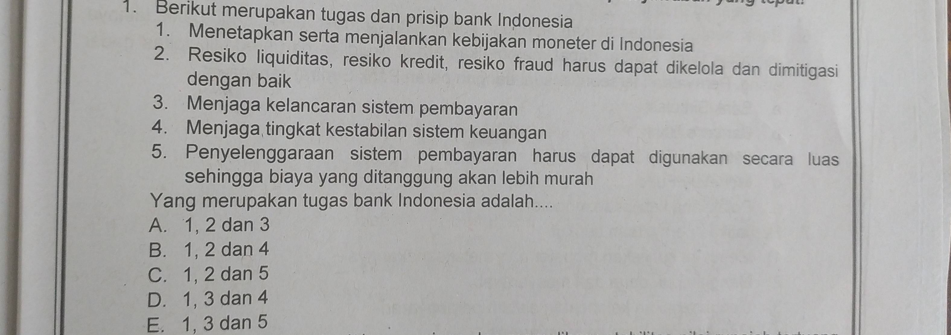 Berikut merupakan tugas dan prisip bank Indonesia
1. Menetapkan serta menjalankan kebijakan moneter di Indonesia
2. Resiko liquiditas, resiko kredit, resiko fraud harus dapat dikelola dan dimitigasi
dengan baik
3. Menjaga kelancaran sistem pembayaran
4. Menjaga tingkat kestabilan sistem keuangan
5. Penyelenggaraan sistem pembayaran harus dapat digunakan secara luas
sehingga biaya yang ditanggung akan lebih murah
Yang merupakan tugas bank Indonesia adalah....
A. 1, 2 dan 3
B. 1, 2 dan 4
C. 1, 2 dan 5
D. 1, 3 dan 4
E. 1, 3 dan 5