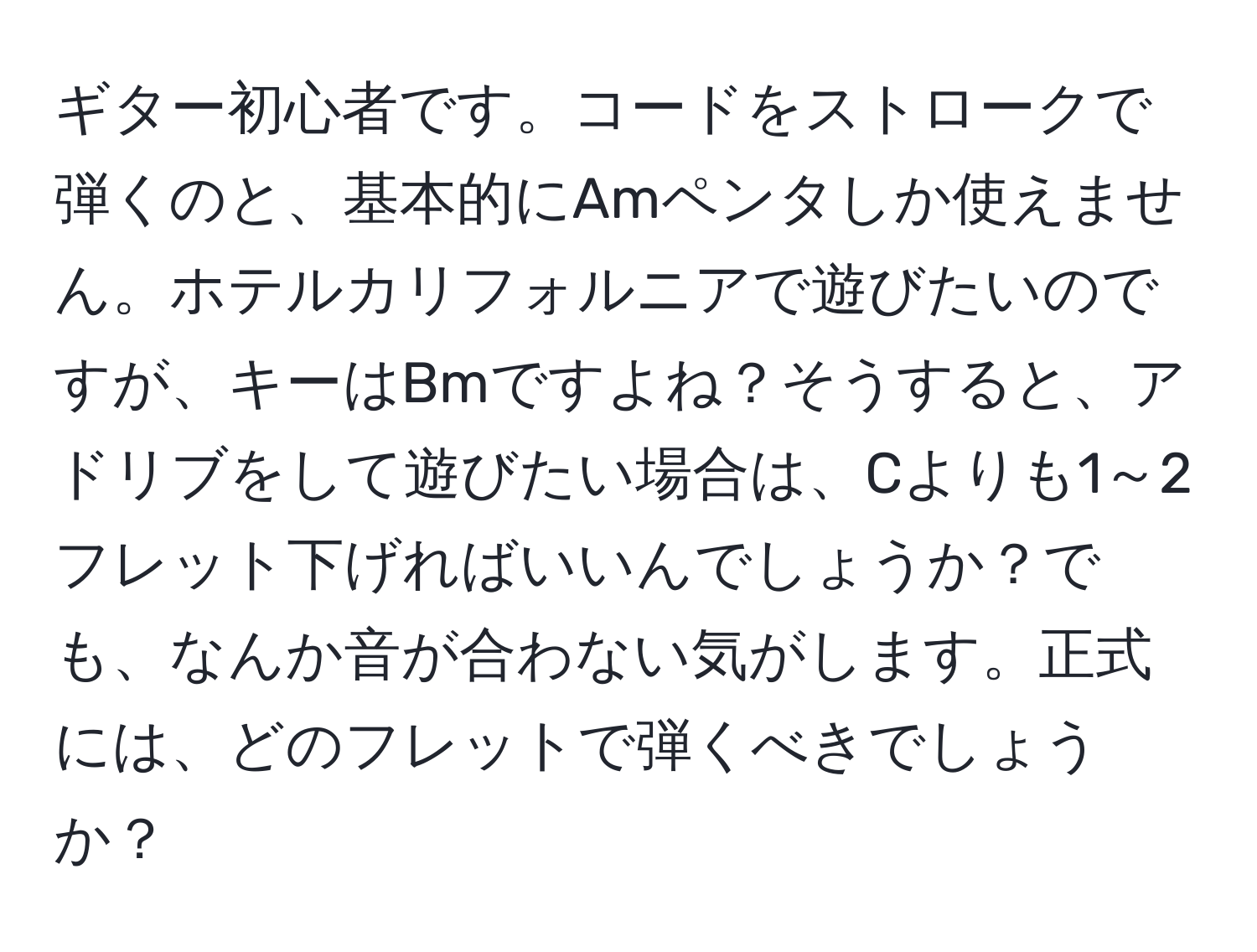 ギター初心者です。コードをストロークで弾くのと、基本的にAmペンタしか使えません。ホテルカリフォルニアで遊びたいのですが、キーはBmですよね？そうすると、アドリブをして遊びたい場合は、Cよりも1～2フレット下げればいいんでしょうか？でも、なんか音が合わない気がします。正式には、どのフレットで弾くべきでしょうか？