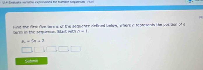 U,4 Exaluate variable expressions for number sequences PMN 
Vic 
Find the first five terms of the sequence defined below, where n represents the position of a 
term in the sequence. Start with n=1.
a_n=5n+2
Submit