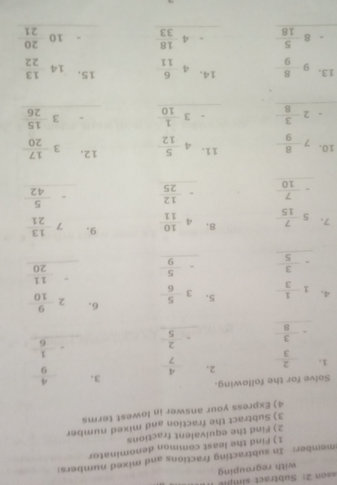 sson 2:  Subtract simpl 
with regrouping
member: In subtracting fractions and mixed numbers:
1) Find the least common denominator
2) Find the equivalent fractions
3) Subtract the fraction and mixed number
4) Express your answer in lowest terms
Solve for the following.
3.
2.
、 beginarrayr  2/3  - 3/8  hline endarray beginarrayr  4/7  - 2/5  hline endarray beginarrayr  4/9  - 1/6  hline endarray
4. beginarrayr 1- 1/3  - 3/5  hline endarray beginarrayr 2 9/10  - 11/20  hline endarray
5. beginarrayr 3 5/6  - 5/9  hline endarray
6.
8. beginarrayr 4 10/11  - 12/25  hline endarray
9.
7. beginarrayr 5 7/15  - 7/10  hline endarray beginarrayr 7 13/21  - 5/42 endarray
10. 7 8/9  beginarrayr 11.4 5/12  -3 1/10  hline endarray
-2 3/8 
beginarrayr 12.3 17/20  -3 15/26 
1 beginarrayr 3.9 8/9  -8 5/18  hline endarray beginarrayr 14.46 -4 18/33  hline endarray beginarrayr 15.14 13/22  -10 20/21  hline endarray