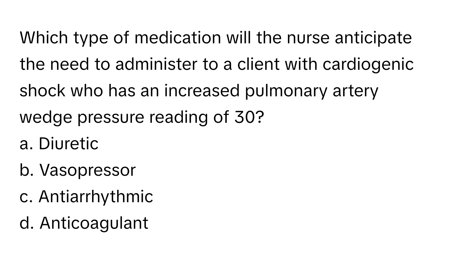 Which type of medication will the nurse anticipate the need to administer to a client with cardiogenic shock who has an increased pulmonary artery wedge pressure reading of 30? 

a. Diuretic 
b. Vasopressor 
c. Antiarrhythmic 
d. Anticoagulant