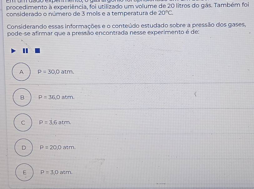 Em um dado expemmento, o gas argón
procedimento à experiência, foi utilizado um volume de 20 litros do gás. Também foi
considerado o número de 3 mols e a temperatura de 20°C. 
Considerando essas informações e o conteúdo estudado sobre a pressão dos gases,
pode-se afirmar que a pressão encontrada nesse experimento é de:
A P=30,0 atm.
B P=36,0atm.
C P=3,6atm.
D P=20,0atm.
E P=3,0atm.