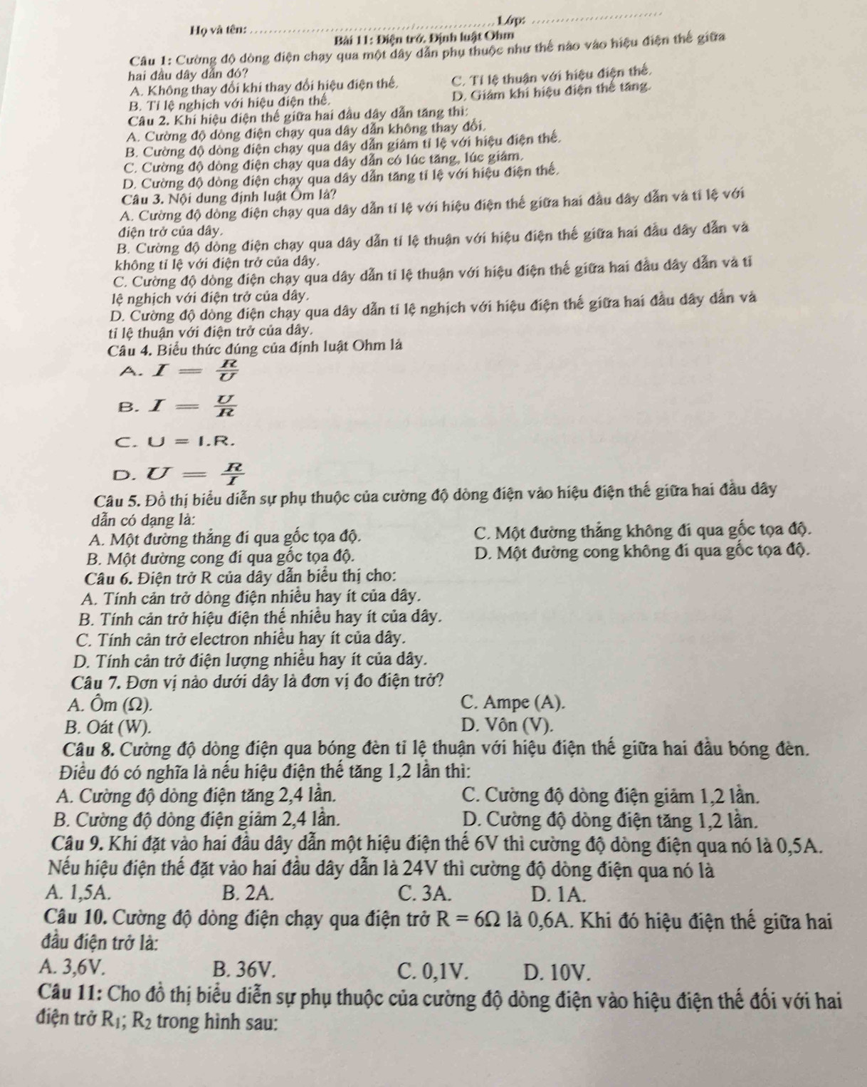 Lớp:
_
Họ và tên:
Bài 11: Điện trớ. Định luật Ohm
Câu 1: Cường độ dòng điện chay qua một dây dân phụ thuộc như thể nào vào hiệu điện thể giữa
hai đầu dây dẫn đó?
A. Không thay đổi khi thay đổi hiệu điện thế, C. Tỉ lệ thuận với hiệu điện thể,
B. Tỉ lệ nghịch với hiệu điện thể. D. Giám khi hiệu điện thể tăng.
Câu 2. Khi hiệu điện thế giữa hai đầu dây dẫn tăng thì:
A. Cường độ dòng điện chạy qua dây dẫn không thay đổi.
B. Cường độ dòng điện chạy qua dây dẫn giảm tỉ lệ với hiệu điện thể.
C. Cường độ dòng điện chạy qua dây dẫn có lúc tăng, lúc giảm.
D. Cường độ dòng điện chạy qua dây dẫn tăng tí lệ với hiệu điện thể.
Câu 3. Nội dung định luật Ôm là?
A. Cường độ dòng điện chạy qua dây dẫn tỉ lệ với hiệu điện thế giữa hai đầu dây dẫn và tỉ lệ với
điện trở của dây.
B. Cường độ dồng điện chạy qua dây dẫn tỉ lệ thuận với hiệu điện thế giữa hai đầu dây dẫn và
không tỉ lệ với điện trở của dây.
C. Cường độ dòng điện chạy qua dây dẫn tỉ lệ thuận với hiệu điện thế giữa hai đầu dây dẫn và tỉ
lệ nghịch với điện trở của dây.
D. Cường độ dòng điện chạy qua dây dẫn tỉ lệ nghịch với hiệu điện thế giữa hai đầu dây dẫn và
tỉ lệ thuận với điện trở của dây.
Câu 4. Biểu thức đúng của định luật Ohm là
A. I= R/U 
B. I= U/R 
C. U=I.R.
D. U= R/I 
Câu 5. Đồ thị biểu diễn sự phụ thuộc của cường độ dòng điện vào hiệu điện thế giữa hai đầu dây
dẫn có dạng là:
A. Một đường thẳng đi qua gốc tọa độ. C. Một đường thẳng không đi qua gốc tọa độ.
B. Một đường cong đi qua gốc tọa độ. D. Một đường cong không đi qua gốc tọa độ.
Câu 6. Điện trở R của dây dẫn biểu thị cho:
A. Tính cản trở dòng điện nhiều hay ít của dây.
B. Tính cản trở hiệu điện thế nhiều hay ít của dây.
C. Tính cản trở electron nhiều hay ít của dây.
D. Tính cản trở điện lượng nhiều hay ít của dây.
Câu 7. Đơn vị nào dưới dây là đơn vị đo điện trở?
A. Ôm (Ω). C. Ampe (A).
B. Oát (W). D. Vôn (V).
Câu 8. Cường độ dòng điện qua bóng đèn tỉ lệ thuận với hiệu điện thế giữa hai đầu bóng đèn.
Điều đó có nghĩa là nếu hiệu điện thế tăng 1,2 lần thì:
A. Cường độ dòng điện tăng 2,4 lần. C. Cường độ dòng điện giảm 1,2 lần.
B. Cường độ dòng điện giảm 2,4 lần. D. Cường độ dòng điện tăng 1,2 lần.
Câu 9. Khi đặt vào hai đầu dây dẫn một hiệu điện thế 6V thì cường độ dòng điện qua nó là 0,5A.
Nếu hiệu điện thế đặt vào hai đầu dây dẫn là 24V thì cường độ dòng điện qua nó là
A. 1,5A. B. 2A. C. 3A. D. 1A.
Câu 10. Cường độ dòng điện chạy qua điện trở R=6Omega là 0,6A. Khi đó hiệu điện thế giữa hai
đầu điện trở là:
A. 3,6V. B. 36V. C. 0,1V. D. 10V.
Câu 11: Cho đồ thị biểu diễn sự phụ thuộc của cường độ dòng điện vào hiệu điện thế đối với hai
điện trở R_1;R_2 trong hình sau: