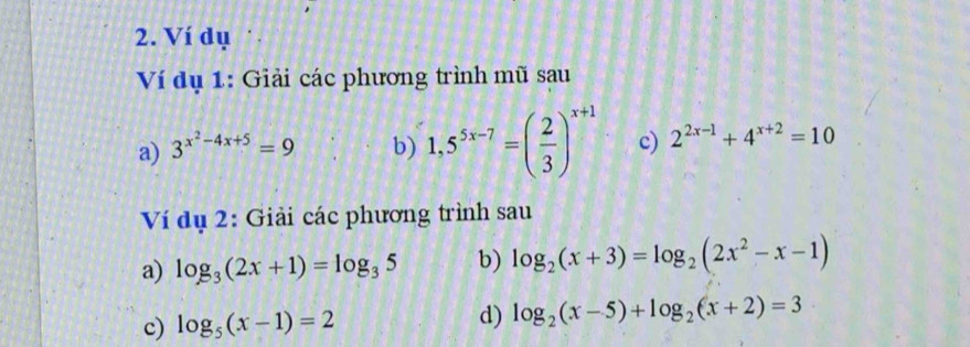 Ví dụ 
Ví dụ 1: Giải các phương trình mũ sau 
a) 3^(x^2)-4x+5=9 b) 1,5^(5x-7)=( 2/3 )^x+1 c) 2^(2x-1)+4^(x+2)=10
Ví dụ 2: Giải các phương trình sau 
a) log _3(2x+1)=log _35 b) log _2(x+3)=log _2(2x^2-x-1)
c) log _5(x-1)=2
d) log _2(x-5)+log _2(x+2)=3