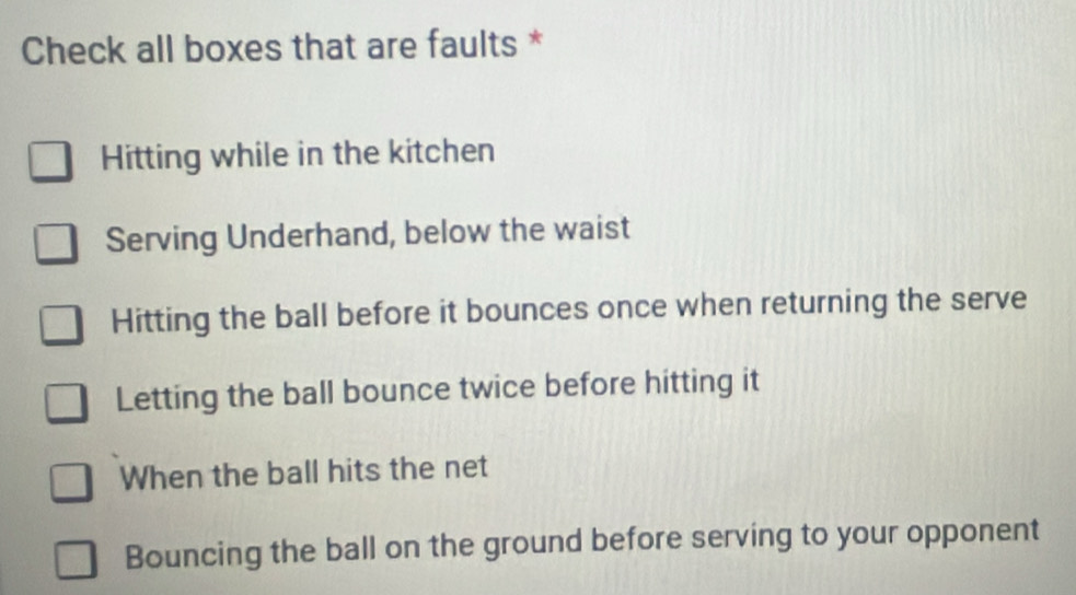 Check all boxes that are faults *
Hitting while in the kitchen
Serving Underhand, below the waist
Hitting the ball before it bounces once when returning the serve
Letting the ball bounce twice before hitting it
When the ball hits the net
Bouncing the ball on the ground before serving to your opponent