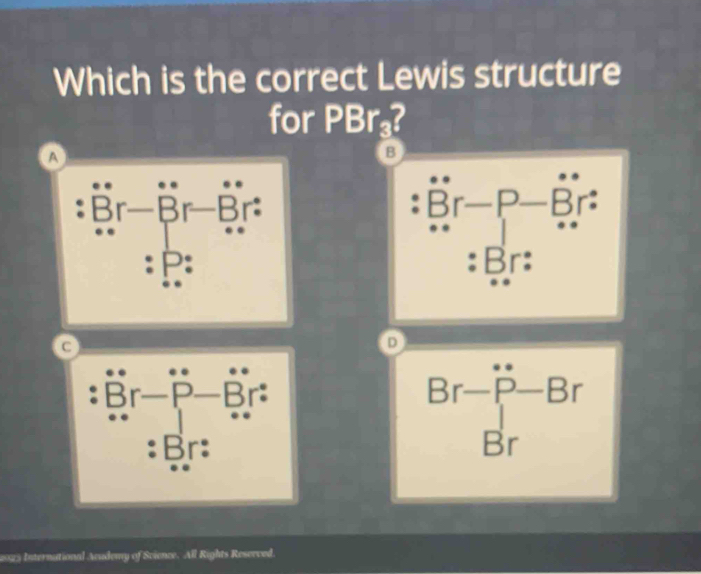 Which is the correct Lewis structure
for PBr₃?
a
B
Br-Br-Br Br-P- −Br :
:
: P : : Br :
C
D
: Br — P-Br :
: Br :
beginarrayr Br-P-Br Brendarray
2025 International Audemy of Science. All Rights Reserved.