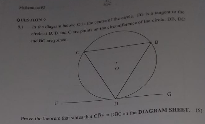 NSC 
Mathematics P2 
9.1 In the diagram below, O is the centre of the circle. FG is a tangent to the 
QUESTION 9 
circle at D. B and C are points on the circumference of the circle. DB, DC
and BC
Prove the theorem that states that Cwidehat DF=Dwidehat BC on the DIAGRAM SHEET. (5)