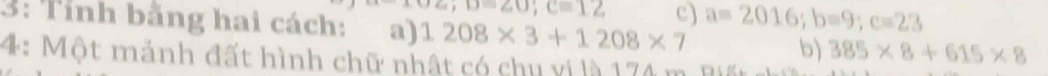 c,D=∠ O; C=12 c) a=2016; b=9; c=23
3: Tính bằng hai cách: a) 1208* 3+1208* 7 b) 385* 8+615* 8
4: Một mảnh đất hình chữ nhật có chu vi là 174 m