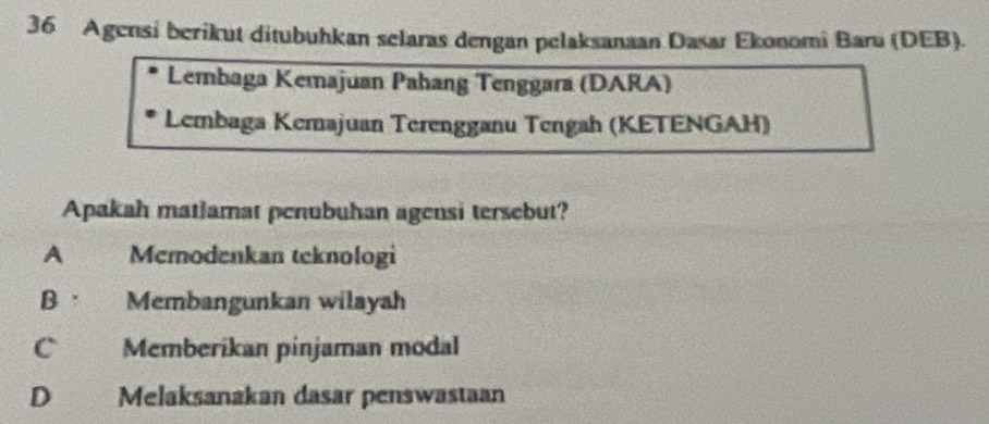 Agensi berikut ditubuhkan selaras dengan pelaksanaan Dasar Ekonomi Baru (DEB).
Lembaga Kemajuan Pahang Tenggara (DARA)
Lembaga Kemajuan Terengganu Tengah (KETENGAH)
Apakah matlamat penubuhan agensi tersebut?
A Memodenkan teknologi
B · Membangunkan wilayah
C Memberikan pinjaman modal
D Melaksanakan dasar penswastaan