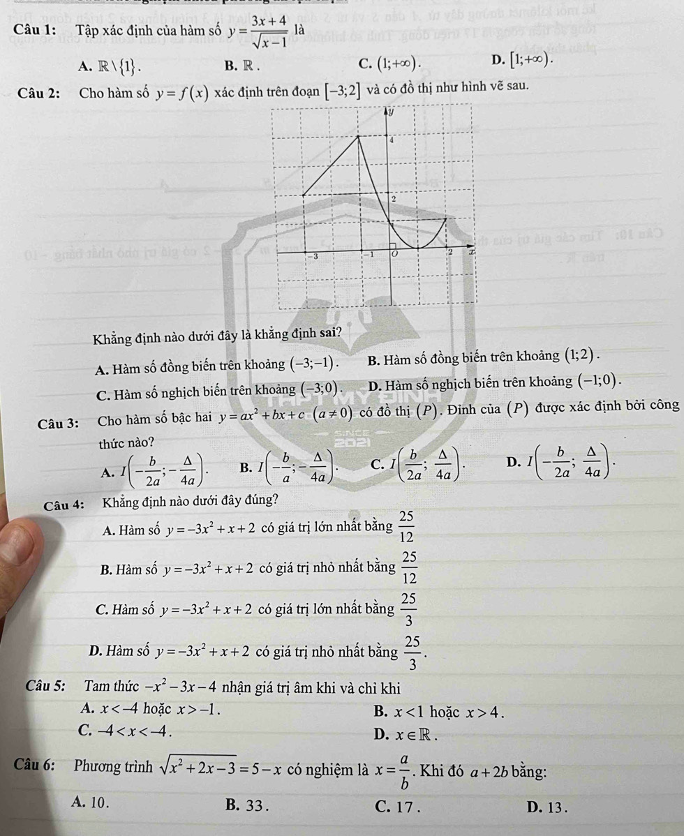 Tập xác định của hàm số y= (3x+4)/sqrt(x-1)  là
A. Rvee  1 . B. R . C. (1;+∈fty ). D. [1;+∈fty ).
Câu 2: Cho hàm số y=f(x) xác định trên đoạn [-3;2] và có đồ thị như hình vẽ sau.
Khẳng định nào dưới đây là khẳng định sai?
A. Hàm số đồng biến trên khoảng (-3;-1). B. Hàm số đồng biến trên khoảng (1;2).
C. Hàm số nghịch biến trên khoảng (-3;0). D. Hàm số nghịch biến trên khoảng (-1;0).
Câu 3: Cho hàm số bậc hai y=ax^2+bx+c(a!= 0) có đồ thị (P). Đinh của (P) được xác định bởi công
thức nào?
A. I(- b/2a ;- △ /4a ). B. I(- b/a ;- △ /4a ). C. I( b/2a ; △ /4a ). D. I(- b/2a ; △ /4a ).
Câu 4: Khẳng định nào dưới đây đúng?
A. Hàm số y=-3x^2+x+2 có giá trị lớn nhất bằng  25/12 
B. Hàm số y=-3x^2+x+2 có giá trị nhỏ nhất bằng  25/12 
C. Hàm số y=-3x^2+x+2 có giá trị lớn nhất bằng  25/3 
D. Hàm số y=-3x^2+x+2 có giá trị nhỏ nhất bằng  25/3 .
Câu 5: Tam thức -x^2-3x-4 nhận giá trị âm khi và chỉ khi
A. x hoặc x>-1. B. x<1</tex> hoặc x>4.
C. -4 D. x∈ R.
Câu 6: Phương trình sqrt(x^2+2x-3)=5-x có nghiệm là x= a/b . Khi đó a+2b bằng:
A. 10. B. 33 . C. 17 . D. 13 .