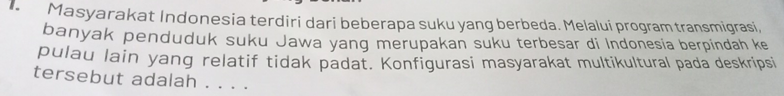 Masyarakat Indonesia terdiri dari beberapa suku yang berbeda. Melalui program transmigrasi, 
banyak penduduk suku Jawa yang merupakan suku terbesar di Indonesia berpindah ke 
pulau lain yang relatif tidak padat. Konfigurasi masyarakat multikultural pada deskripsi 
tersebut adalah . . . .