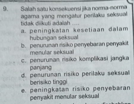 Salah satu konsekuensi jika norma-norma
agama yang mengatur perilaku seksual
tidak diikuti adalah ...
a. peningkatan kesetiaan dalam 
hubungan seksual
b. penurunan risiko penyebaran penyakit
menular seksual
c. penurunan risiko komplikasi jangka
panjang
d. penurunan risiko perilaku seksual
berisiko tinggi
e. peningkatan risiko penyebaran
penyakit menular seksual