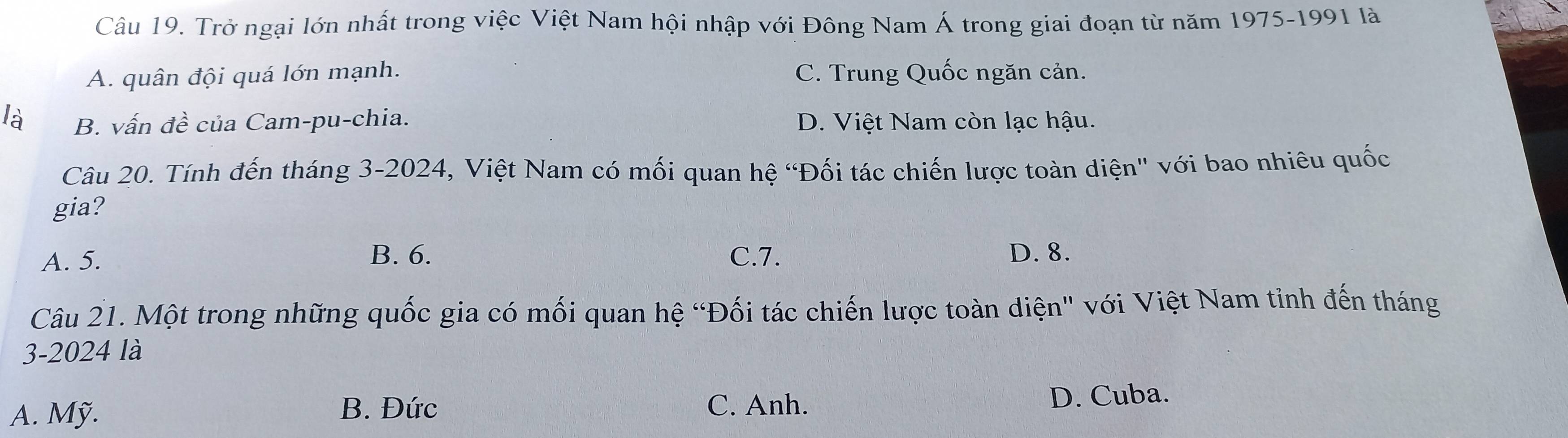 Trở ngại lớn nhất trong việc Việt Nam hội nhập với Đông Nam Á trong giai đoạn từ năm 1975-1991 là
A. quân đội quá lớn mạnh. C. Trung Quốc ngăn cản.
là B. vấn đề của Cam-pu-chia. D. Việt Nam còn lạc hậu.
Câu 20. Tính đến tháng 3-2024, Việt Nam có mối quan hệ “Đối tác chiến lược toàn diện" với bao nhiêu quốc
gia?
A. 5. B. 6. C. 7. D. 8.
Câu 21. Một trong những quốc gia có mối quan hệ “Đối tác chiến lược toàn diện" với Việt Nam tinh đến tháng
3-2024 là
A. Mỹ. B. Đức C. Anh. D. Cuba.