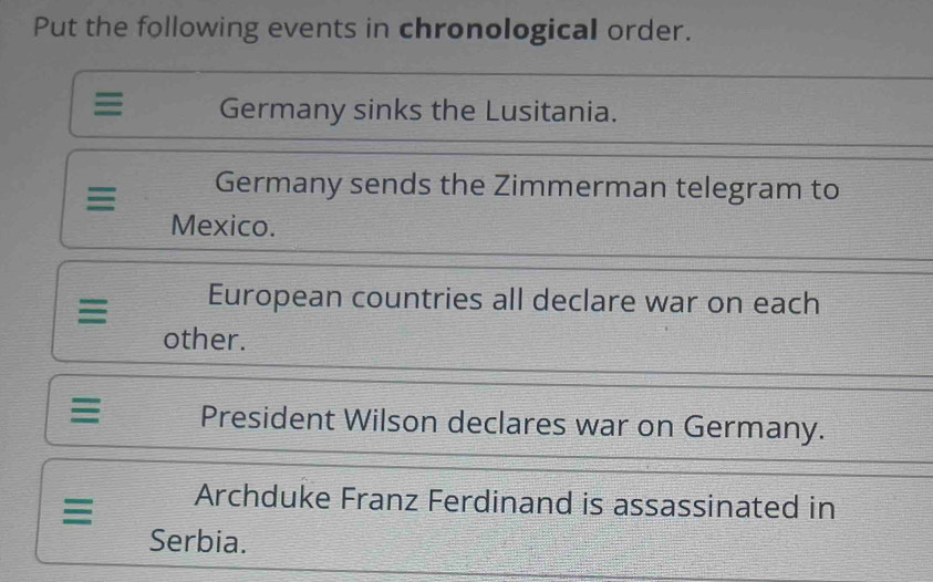 Put the following events in chronological order. 
≡ Germany sinks the Lusitania. 
Germany sends the Zimmerman telegram to 
Mexico. 
European countries all declare war on each 
other. 
President Wilson declares war on Germany. 
Archduke Franz Ferdinand is assassinated in 
Serbia.