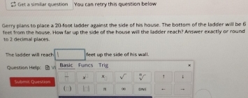 Get a similar question You can retry this question below 
Gerry plans to place a 20-foot ladder against the side of his house. The bottom of the ladder will be 6
feet from the house. How far up the side of the house will the ladder reach? Answer exactly or round 
to 2 decimal places. 
The ladder will reach feet up the side of his wall. 
Question Help: Basic Funcs Trig 
x^(□) sqrt() sqrt[n]() 
Submit Question 
1^(-1) 00 ONE ←