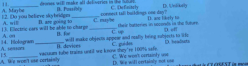 drones will make all deliveries in the future.
A. Maybe B. Possibly C. Definitely D. Unlikely
12. Do you believe skybridges _connect tall buildings one day?
A. will B. are going to C. maybe D. are likely to
13. Electric cars will be able to charge _their batteries in seconds in the future.
A. on B. for C. up D. off
14. Hologram will make objects appear and really bring subjects to life
A. sensors _B. devices C. guides D. headsets
15. vacuum tube trains until we know they’re 100% safe.
A. We won't use certainly C. We won't certainly use
D. We will certainly not use
t t is C L OSEST in mea l