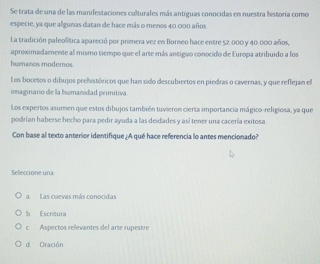 Se trata de una de las manifestaciones culturales más antiguas conocidas en nuestra historia como
especie, ya que algunas datan de hace más o menos 40.000 años.
La tradición paleolítica apareció por primera vez en Borneo hace entre 52.000 y 40.000 años,
aproximadamente al mismo tiempo que el arte más antiguo conocido de Europa atribuido a los
humanos modernos.
Los bocetos o dibujos prehistóricos que han sido descubiertos en piedras o cavernas, y que reflejan el
imaginario de la humanidad primitiva.
Los expertos asumen que estos dibujos también tuvieron cierta importancia mágico-religiosa, ya que
podrían haberse hecho para pedir ayuda a las deidades y así tener una cacería exitosa.
Con base al texto anterior identifique ¿A qué hace referencia lo antes mencionado?
Seleccione una:
a. Las cuevas más conocidas
b. Escritura
c. Aspectos relevantes del arte rupestre
d. Oración