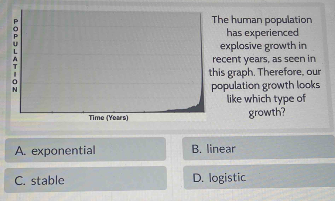 The human population
has experienced
explosive growth in
recent years, as seen in
T
this graph. Therefore, our
0
N population growth looks
like which type of
Time (Years) growth?
A. exponential B. linear
C. stable D. logistic