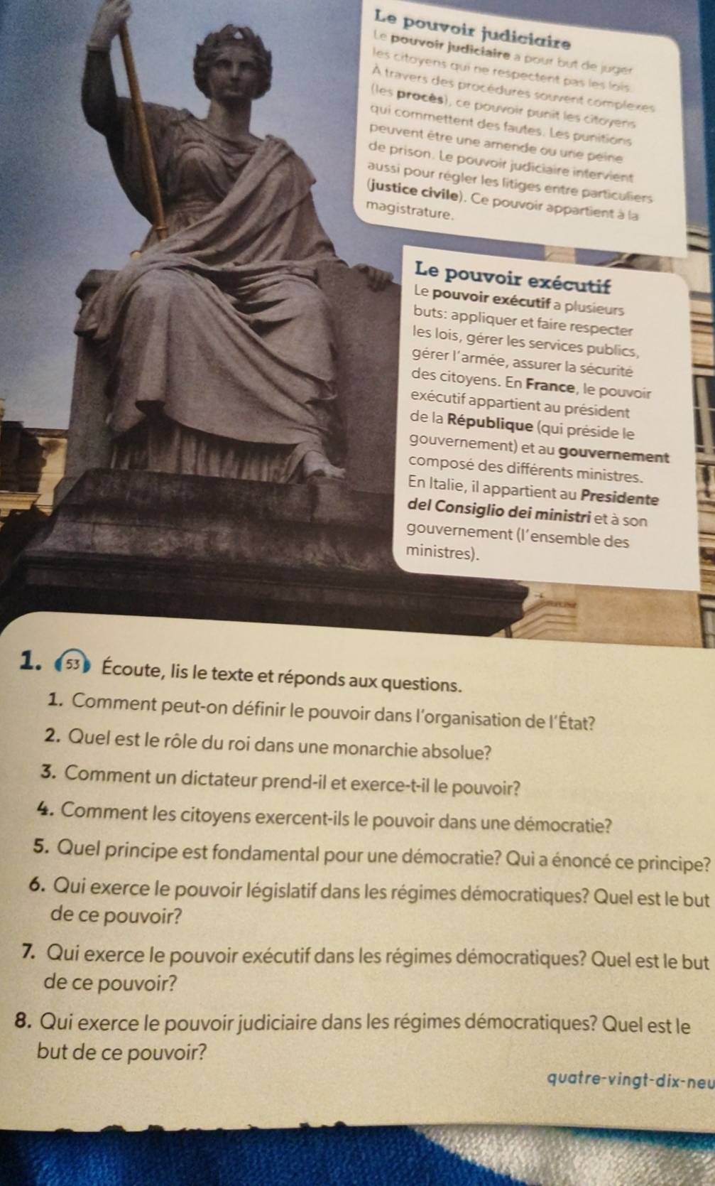 Le pouvoir judiciaire
Le pouvoîr judiciaire a pour but de jugér
les citoyens qui ne respectent pas les lois.
À travers des procédures souvent complexes
les procès), ce pouvoir punit les citoyens
qui commettent des fautes. Les punitions
peuvent être une amende ou une péine
de prison. Le pouvoir judiciaire intervient
aussi pour régler les litiges entre particuliers
(justice civile). Ce pouvoir appartient à la
magistrature.
Le pouvoir exécutif
Le pouvoir exécutif a plusieurs
buts: appliquer et faire respecter
les lois, gérer les services publics,
lgérer l'armée, assurer la sécurité
des citoyens. En France, le pouvoir
exécutif appartient au président
de la République (qui préside le
gouvernement) et au gouvernement
composé des différents ministres.
En Italie, il appartient au Presidente
del Consiglio dei ministri et à son
gouvernement (l’ensemble des
ministres).
1. (53) Écoute, lis le texte et réponds aux questions.
1. Comment peut-on définir le pouvoir dans l'organisation de l'État?
2. Quel est le rôle du roi dans une monarchie absolue?
3. Comment un dictateur prend-il et exerce-t-il le pouvoir?
4. Comment les citoyens exercent-ils le pouvoir dans une démocratie?
5. Quel principe est fondamental pour une démocratie? Qui a énoncé ce principe?
6. Qui exerce le pouvoir législatif dans les régimes démocratiques? Quel est le but
de ce pouvoir?
7. Qui exerce le pouvoir exécutif dans les régimes démocratiques? Quel est le but
de ce pouvoir?
8. Qui exerce le pouvoir judiciaire dans les régimes démocratiques? Quel est le
but de ce pouvoir?
quatre-vingt-dix-neu