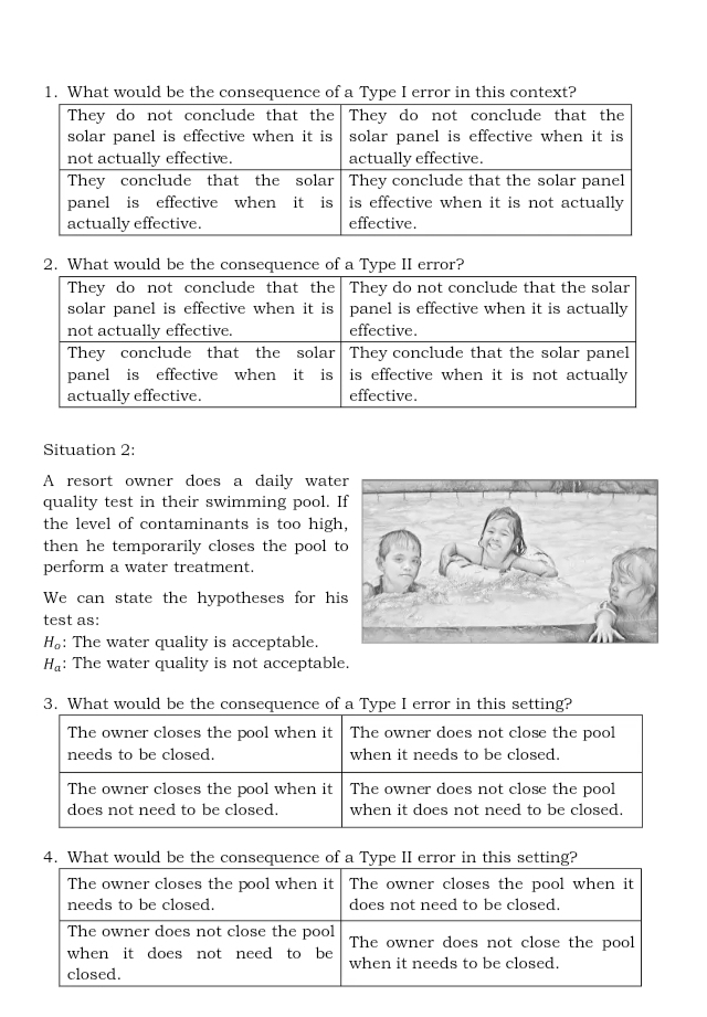 What would be the consequence of a Type I error in this context?
Situation 2:
A resort owner does a daily wate
quality test in their swimming pool. 
the level of contaminants is too high
then he temporarily closes the pool t
perform a water treatment.
We can state the hypotheses for hi
test as:
H_o : The water quality is acceptable.
H_a : The water quality is not acceptable.
3. What would be the consequence of a Type I error in this setting?
The owner closes the pool when it The owner does not close the pool
needs to be closed. when it needs to be closed.
The owner closes the pool when it The owner does not close the pool
does not need to be closed. when it does not need to be closed.
4. What would be the consequence of a Type Ieor in this setting?