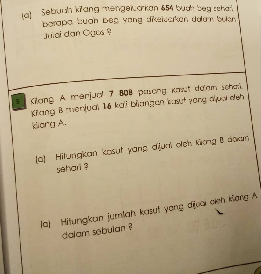 Sebuah kilang mengeluarkan 654 buah beg sehari, 
berapa buah beg yang dikeluarkan dalam bulan . 
Julai dan Ogos ?
5 Kilang A menjual 7 808 pasang kasut dalam sehari. 
Kilang B menjual 16 kali bilangan kasut yang dijual oleh 
kilang A. 
(a) Hitungkan kasut yang dijual oleh kilang B dalam 
sehari ? 
(a) Hitungkan jumlah kasut yang dijual oleh kilang A 
dalam sebulan ?