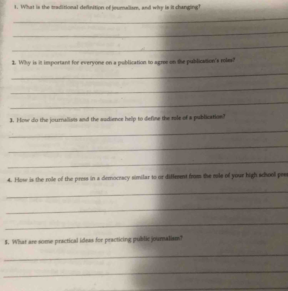What is the traditional definition of journalism, and why is it changing? 
_ 
_ 
_ 
2. Why is it important for everyone on a publication to agree on the publication's roles? 
_ 
_ 
_ 
3. How do the journalists and the audience help to define the role of a publication? 
_ 
_ 
_ 
4. How is the role of the press in a democracy similar to or different from the role of your high school pre 
_ 
_ 
_ 
5. What are some practical ideas for practicing public journalism? 
_ 
_ 
_