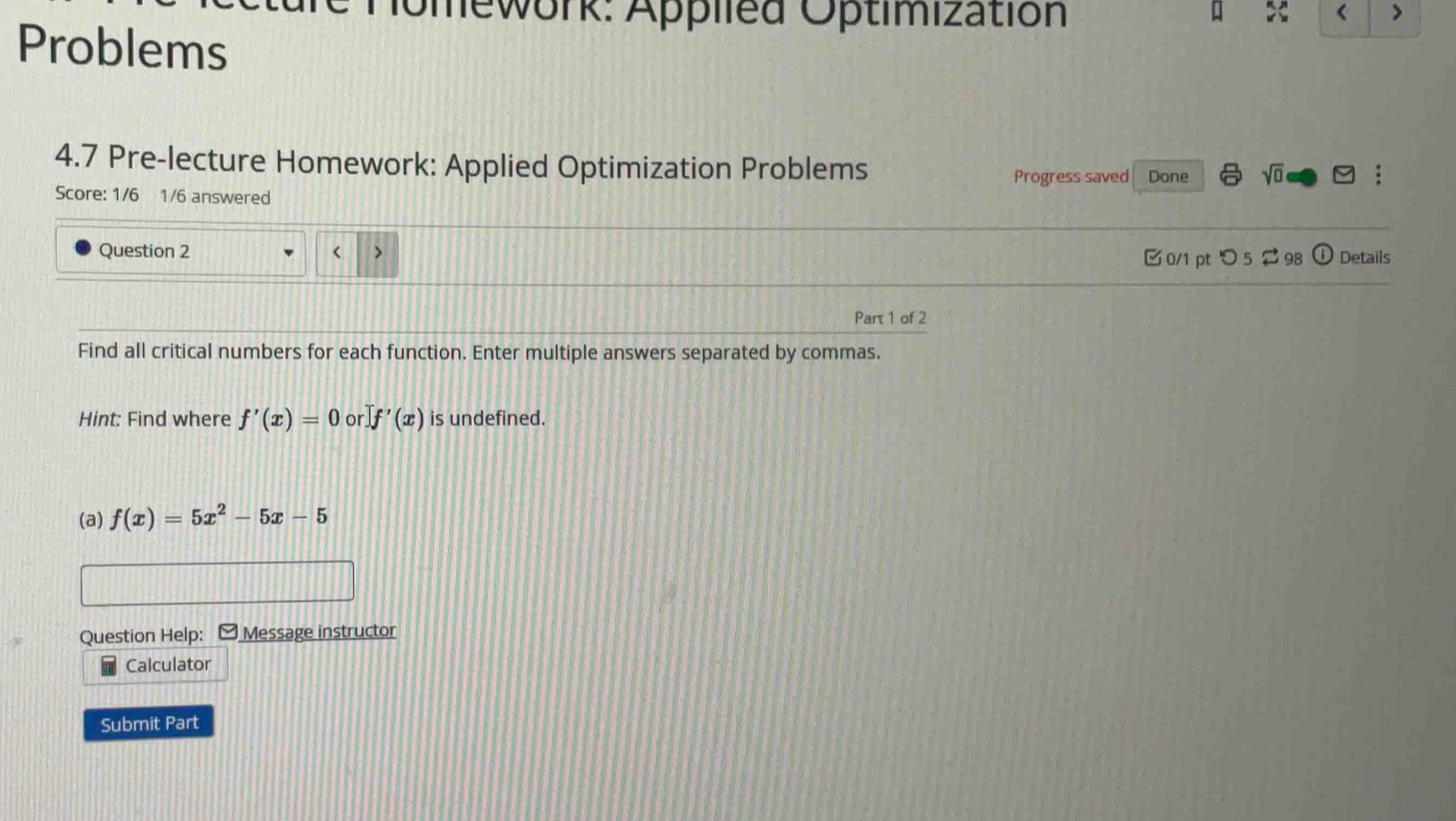 Mework: Applled Optimization 
< > 
Problems 
4.7 Pre-lecture Homework: Applied Optimization Problems 
Progress saved Done sqrt(0) 
Score: 1/6 1/6 answered 
Question 2 < > (1 Details 
0/1 pt つ5 98 
Part 1 of 2 
Find all critical numbers for each function. Enter multiple answers separated by commas. 
Hint: Find where f'(x)=0 or Jf'(x) is undefined. 
(a) f(x)=5x^2-5x-5
Question Help: Message instructor 
Calculator 
Submit Part