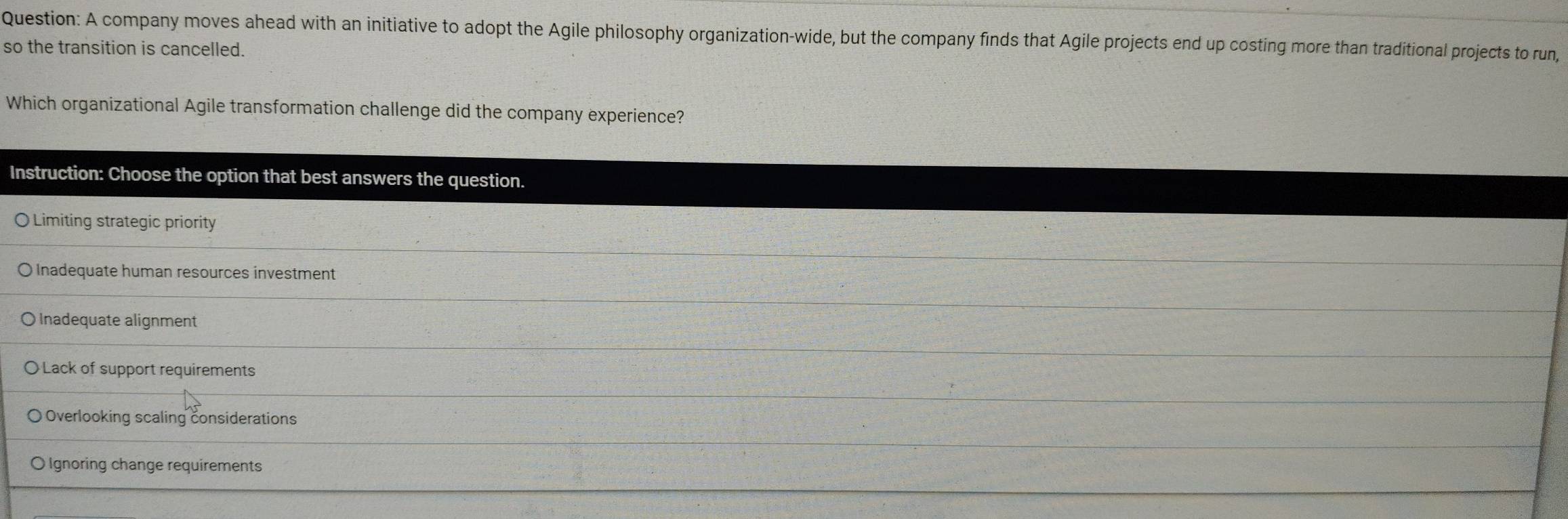 A company moves ahead with an initiative to adopt the Agile philosophy organization-wide, but the company finds that Agile projects end up costing more than traditional projects to run,
so the transition is cancelled.
Which organizational Agile transformation challenge did the company experience?
Instruction: Choose the option that best answers the question.
〇 Limiting strategic priority
O lnadequate human resources investment
O Inadequate alignment
〇 Lack of support requirements
Overlooking scaling considerations
O Ignoring change requirements