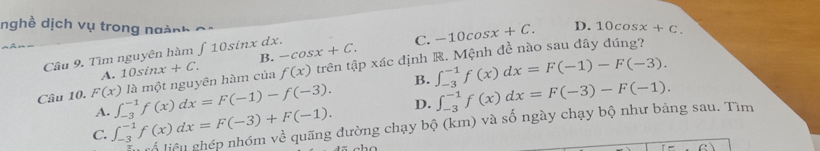 nghề dịch vụ trong ngành
A. 10sin x+C. B. -cos x+C. -10cos x+C.
D. 10cos x+C. 
Câu 9. Tìm nguyên hàm ∈t 10sin i nx dx.
C.
Câu 10. F(x) là một nguyên hàm của f(x) trên tập xác định R. Mệnh đề nào sau đây đúng?
B. ∈t _(-3)^(-1)f(x)dx=F(-3)-F(-1).
A. ∈t _(-3)^(-1)f(x)dx=F(-1)-f(-3). ∈t _(-3)^(-1)f(x)dx=F(-1)-F(-3).
C. ∈t _(-3)^(-1)f(x)dx=F(-3)+F(-1). 
D.
Lu rổ liểu ghép nhóm về quãng đường chạy bộ (km) và số ngày chạy bộ như bảng sau. Tìm
c