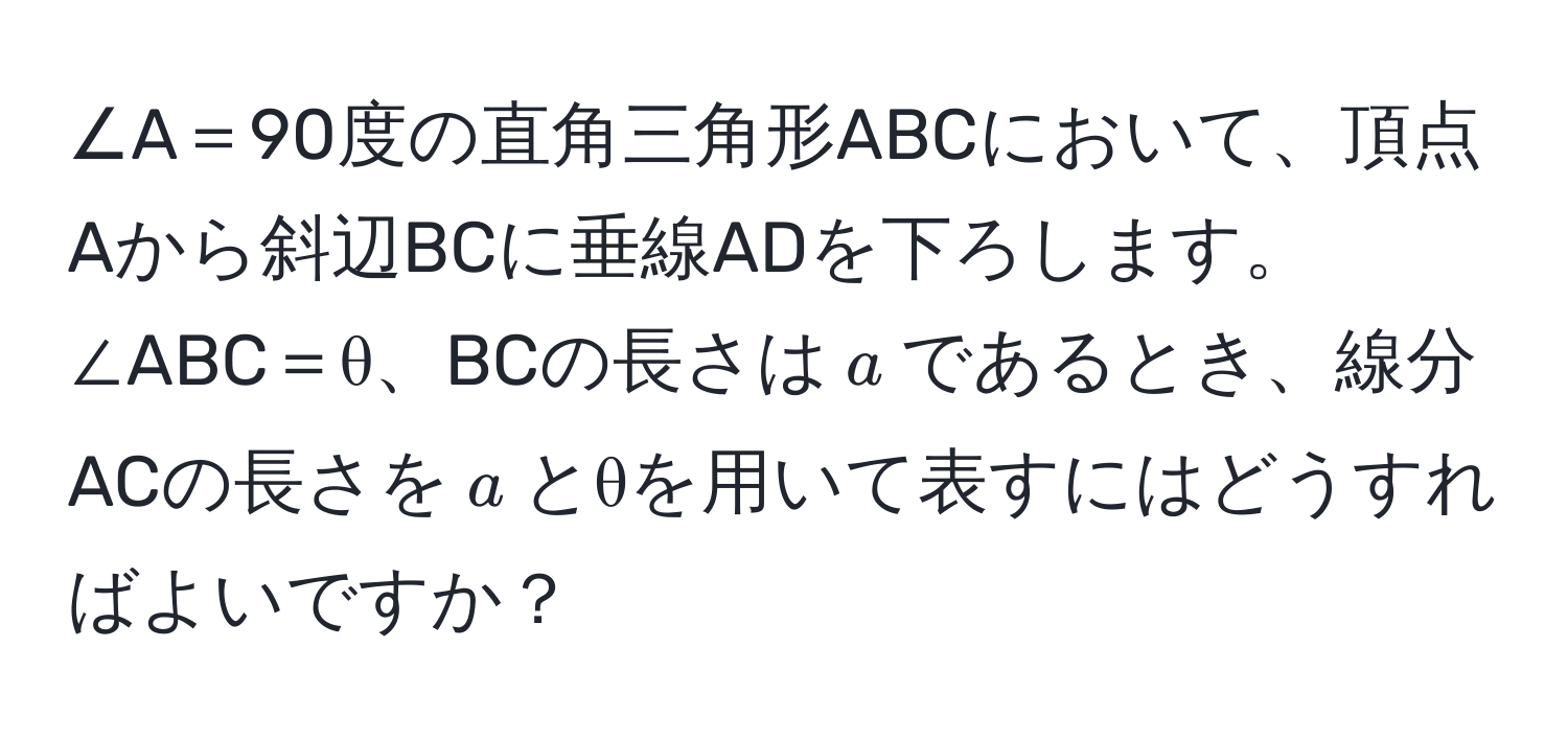 ∠A＝90度の直角三角形ABCにおいて、頂点Aから斜辺BCに垂線ADを下ろします。∠ABC＝θ、BCの長さは$a$であるとき、線分ACの長さを$a$とθを用いて表すにはどうすればよいですか？