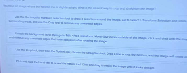 You have an image where the horizon line is slightly askew. What is the easiest way to crop and straighten the image? 
Use the Rectangular Marquee selection tool to draw a selection around the image. Go to Select > Transform Selection and rotate 
surrounding areas, and use the Crop tool to remove any unwanted edges. 
Unlock the background layer, then go to Edit > Free Transform. Move your cursor outside of the image, click and drag uritil the ima 
and remove any unwanted edges that have appeared after rotating the image. 
Use the Crop tool, then from the Options bar, choose the Straighten tool. Drag a line across the horizon, and the image will rotatte a 
Click and hold the Hand tool to reveal the Rotate tool. Click and drag to rotate the image until it looks straight.