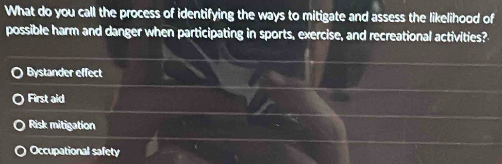 What do you call the process of identifying the ways to mitigate and assess the likelihood of
possible harm and danger when participating in sports, exercise, and recreational activities?
Bystander effect
First aid
Risk mitigation
Occupational safety