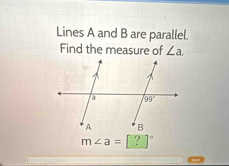 Lines A and B are parallel.
Find the measure of ∠ a.
m∠ a=[?]^circ 
Submst