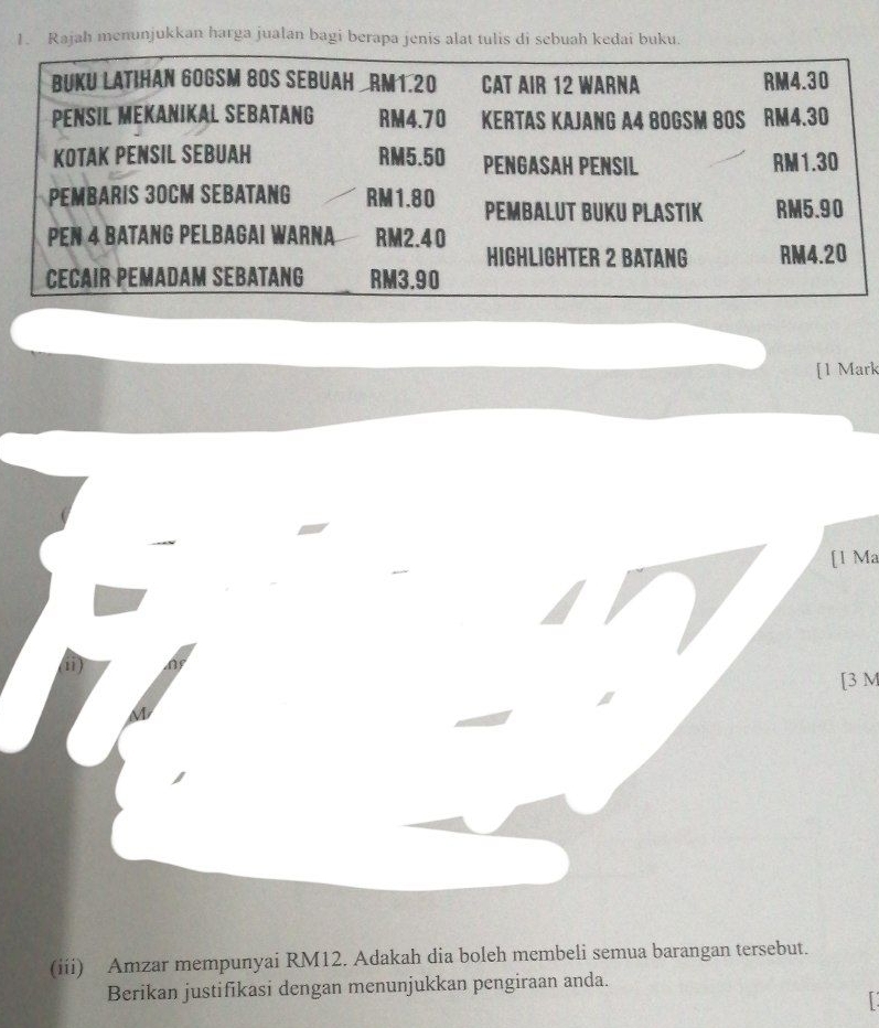 Rajah menunjukkan harga jualan bagi berapa jenis alat tulis di sebuah kedai buku. 
[1 Mark 
[1 Ma 
(i) 
[ 3 M
(iii) Amzar mempunyai RM12. Adakah dia boleh membeli semua barangan tersebut. 
Berikan justifikasi dengan menunjukkan pengiraan anda.