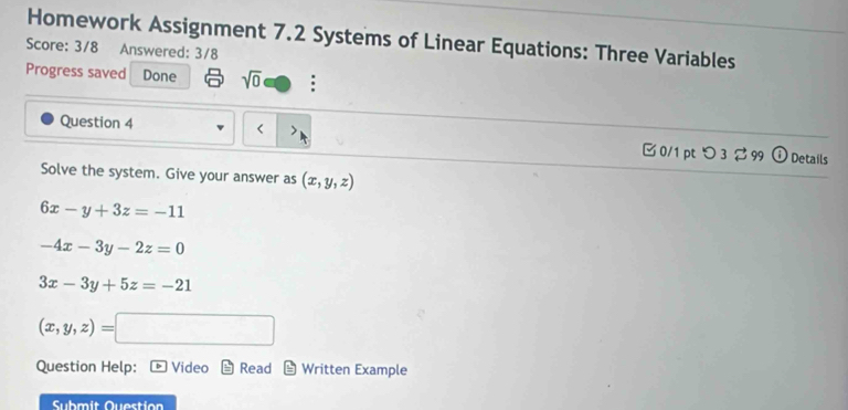 Homework Assignment 7.2 Systems of Linear Equations: Three Variables 
Score: 3/8 Answered: 3/8 
Progress saved Done sqrt(0) : 
Question 4 (x,y,z)
6x-y+3z=-11
-4x-3y-2z=0
3x-3y+5z=-21
(x,y,z)=
Question Help: Video Read Written Example 
Submit Question