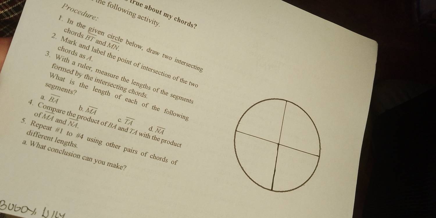 Procedure:
the following activity 
true about my chords?
chords overline R T and MN. In the given circle below, draw two intersectin
chords as A.
. Mark and label the point of intersection of the tw
3. With a ruler, measure the lengths of the segment
formed by the intersecting chords
segments?
What is the length of each of the following
a. overline BA
b. overline MA
4. Compare overline MA and overline NA. 
of
c. overline TA
d.
overline NA
roduct of BA and TA with the product
different lengths.
5. Repeat #1 to #4 using other pairs of chords of
a. What conclusion can you make?