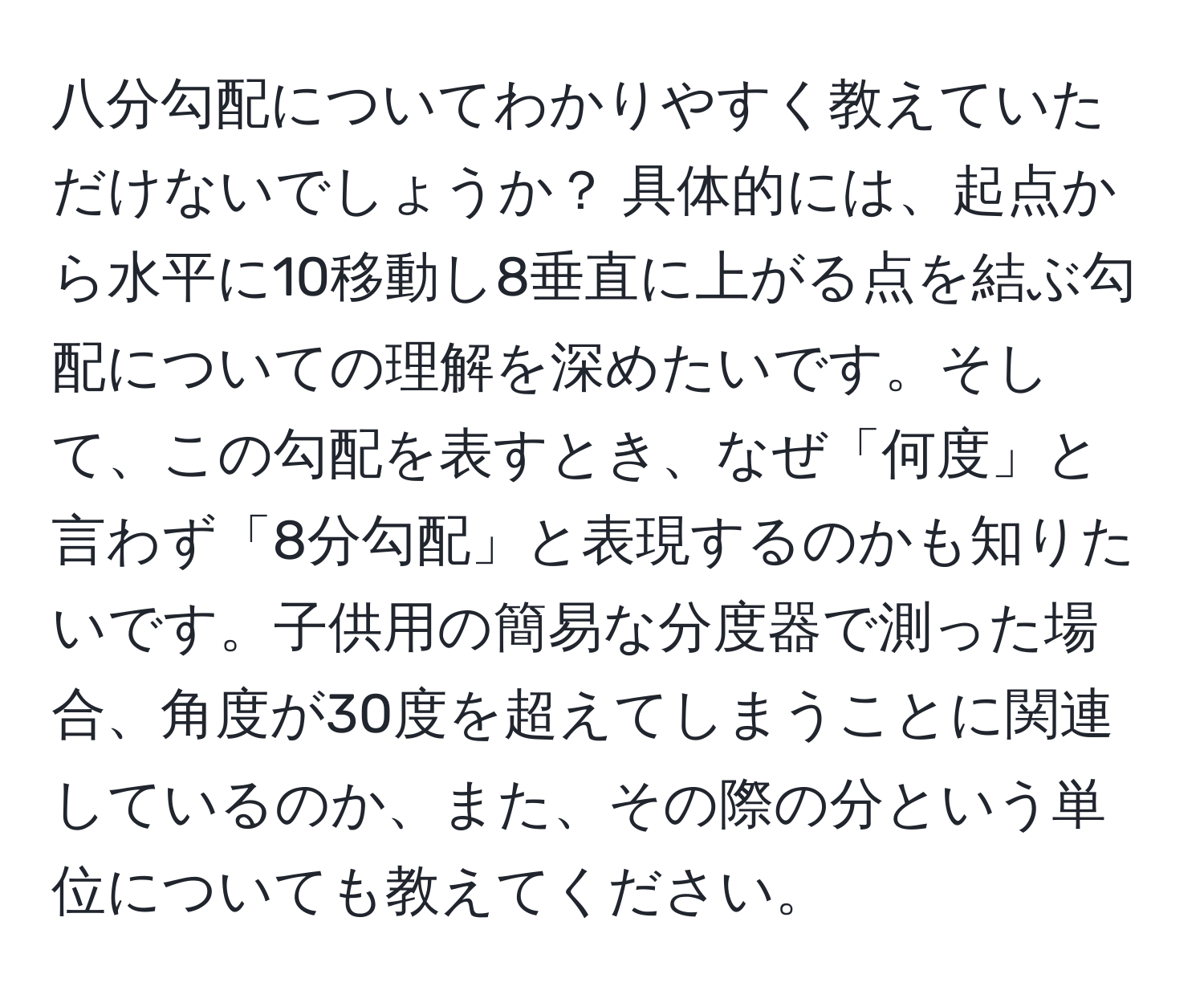 八分勾配についてわかりやすく教えていただけないでしょうか？ 具体的には、起点から水平に10移動し8垂直に上がる点を結ぶ勾配についての理解を深めたいです。そして、この勾配を表すとき、なぜ「何度」と言わず「8分勾配」と表現するのかも知りたいです。子供用の簡易な分度器で測った場合、角度が30度を超えてしまうことに関連しているのか、また、その際の分という単位についても教えてください。