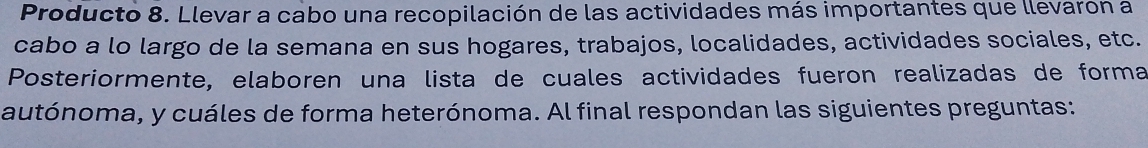 Producto 8. Llevar a cabo una recopilación de las actividades más importantes que llevarón a 
cabo a lo largo de la semana en sus hogares, trabajos, localidades, actividades sociales, etc. 
Posteriormente, elaboren una lista de cuales actividades fueron realizadas de forma 
autónoma, y cuáles de forma heterónoma. Al final respondan las siguientes preguntas: