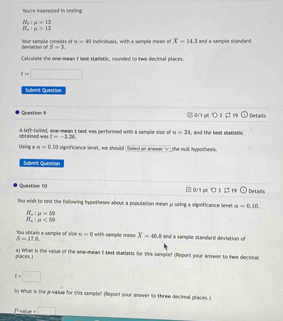 You're interested in testing:
H_0:mu =13
H_a:mu >13
Your sample consists of n=40 individuals, with a sample mean of overline X=14.3 and a sample standard 
deviation of S=3. 
Calculate the one-mean t test statistic, rounded to two decimal places.
t=□
Submit Question 
Question 9 □0/1 pt つ 3 2 19 Details 
A left-tailed, one-mean t test was performed with a sample size of n=24 , and the test statistic 
obtained was t=-3.26. 
Using a alpha =0.10 significance level, we should Select an answer√ the null hypothesis. 
Submit Question 
Question 10 0/1 pt つ 3 % 19 Details 
You wish to test the following hypotheses about a population mean μ using a significance level alpha =0.10.
H_o:mu =59
H_a:mu <59</tex> 
You obtain a sample of size n=6 with sample mean overline X=46.8 and a sample standard deviation of
S=17.6. 
a) What is the value of the one-mean t test statistic for this sample? (Report your answer to two decimal 
places.)
t=□
b) What is the p -value for this sample? (Report your answer to three decimal places.)
P -value =□