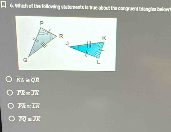 Which of the following statements is true about the congruent triangles below?
overline KL≌ overline QR
overline PR≌ overline JK
overline PR≌ overline LK
overline PQ≌ overline JK