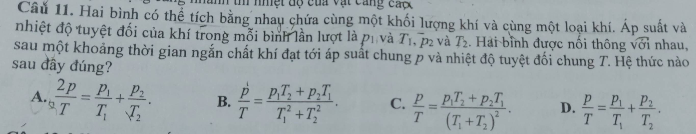 th nhệt độ của vật cang caợ
Câu 11. Hai bình có thể tích bằng nhau chứa cùng một khối lượng khí và cùng một loại khí. Áp suất và
nhiệt độ tuyệt đối của khí trong mỗi bình lần lượt là p_1 và T_1, ^-p_2 và T_2. Hai bình được nổi thông sqrt(dot V)dot 1 nhau,
sau một khoảng thời gian ngắn chất khí đạt tới áp suất chung p và nhiệt độ tuyệt đối chung T. Hệ thức nào
sau đây đúng?
A  2p/T =frac p_1T_1+frac p_2T_2.
B.  p/T =frac p_1T_2+p_2T_1(T_1)^2+T_2^2.
C.  p/T =frac p_1T_2+p_2T_1(T_1+T_2)^2.
D.  p/T =frac p_1T_1+frac p_2T_2.