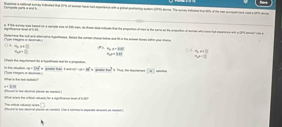 Save
Suppose a national survey indicated that 57% of women have had experience with a global positioning system (GPS) device. The survey indicated that 68% of the men surveyed have used a GPS device. Complete parts a and b
a. If the survey was based on a sample size of 200 men, do these data indicate that the proportion of men is the same as the proportion of women who have had experience with a GPS device? Usc a
significance fevel of 0.05.
(Type integers or decimats.) Determine the null and alternative hypotheses. Select the comect choice below and fill in the answer boxes within your choice.
) A. H_0:p≤ □
y B. H_0:p=0.57
H_Ap>□
P(y,p,□ )
H_Ap!= 0.57
H_ap
Check the requirement for a hypothesis test for a proportion.
(Type integers or decimals ) In this situation, rp=314°is gres dorthan 5 and n(1-p)=86^2is Greafor 2m^2 5. Thus, the requirement dot circ  satisfied.
What is the test statistic?
z=3.14
(Round to two decimal places as needed.)
What is/are the critical value(s) for a significance level of 0.05?
The critical value(s) is/are □ 
(Round to two decimal places as needed. Use a comma to separate answers as needed )