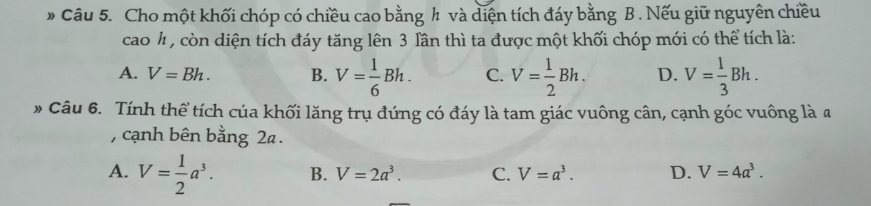 Cho một khối chóp có chiều cao bằng h và diện tích đáy bằng B . Nếu giữ nguyên chiều
cao h , còn diện tích đáy tăng lên 3 lần thì ta được một khối chóp mới có thể tích là:
A. V=Bh. B. V= 1/6 Bh. C. V= 1/2 Bh. D. V= 1/3 Bh. 
» Câu 6. Tính thể tích của khối lăng trụ đứng có đáy là tam giác vuông cân, cạnh góc vuông là a
, cạnh bên bằng 2a.
A. V= 1/2 a^3.
B. V=2a^3. C. V=a^3. D. V=4a^3.